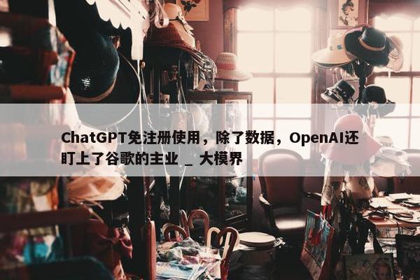 ChatGPT免注册使用，除了数据，OpenAI还盯上了谷歌的主业 _ 大模界